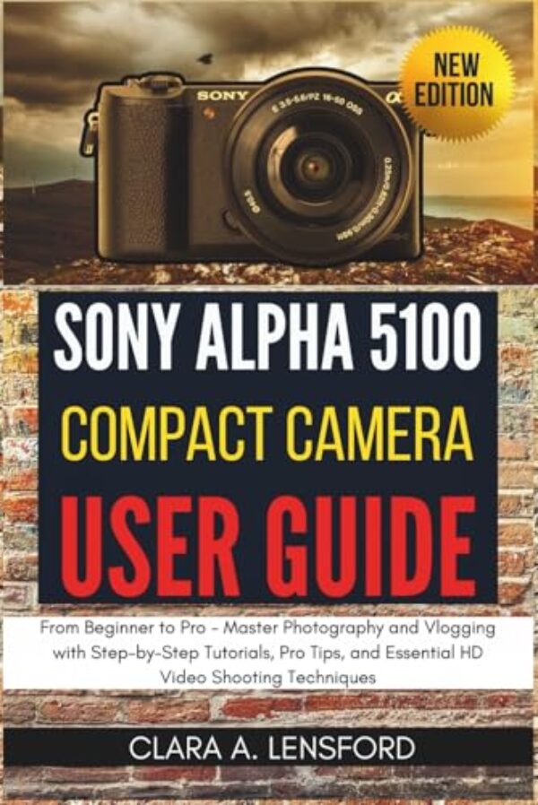 Sony Alpha A5100 Compact Camera User Guide: From Beginner to Pro - Master Photography and Vlogging with Step-by-Step Tutorials, Pro Tips, and Essential HD Video Shooting Techniques